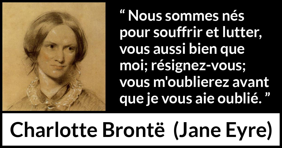 Citation de Charlotte Brontë sur la souffrance tirée de Jane Eyre - Nous sommes nés pour souffrir et lutter, vous aussi bien que moi; résignez-vous; vous m'oublierez avant que je vous aie oublié.
