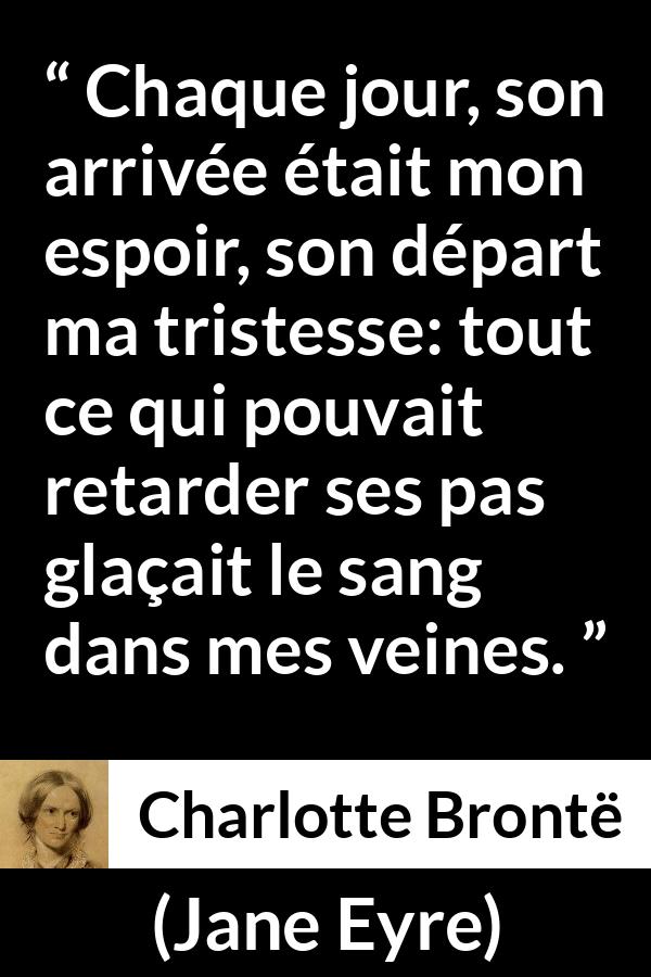 Citation de Charlotte Brontë sur la souffrance tirée de Jane Eyre - Chaque jour, son arrivée était mon espoir, son départ ma tristesse: tout ce qui pouvait retarder ses pas glaçait le sang dans mes veines.