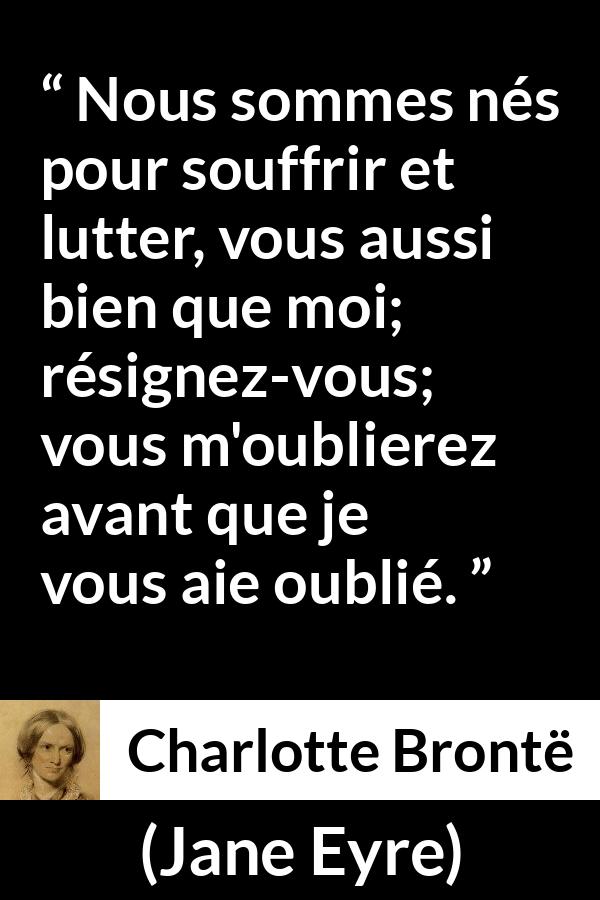 Citation de Charlotte Brontë sur la souffrance tirée de Jane Eyre - Nous sommes nés pour souffrir et lutter, vous aussi bien que moi; résignez-vous; vous m'oublierez avant que je vous aie oublié.