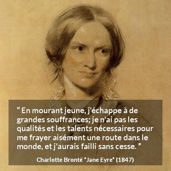 Citation de Charlotte Brontë sur la souffrance tirée de Jane Eyre - En mourant jeune, j'échappe à de grandes souffrances; je n'ai pas les qualités et les talents nécessaires pour me frayer aisément une route dans le monde, et j'aurais failli sans cesse.