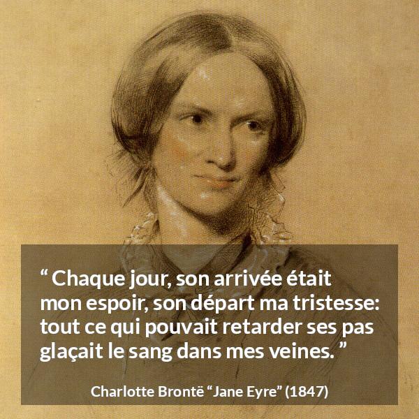 Citation de Charlotte Brontë sur la souffrance tirée de Jane Eyre - Chaque jour, son arrivée était mon espoir, son départ ma tristesse: tout ce qui pouvait retarder ses pas glaçait le sang dans mes veines.