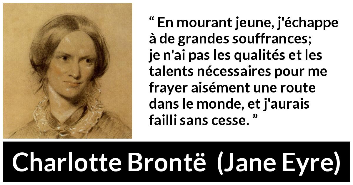 Citation de Charlotte Brontë sur la souffrance tirée de Jane Eyre - En mourant jeune, j'échappe à de grandes souffrances; je n'ai pas les qualités et les talents nécessaires pour me frayer aisément une route dans le monde, et j'aurais failli sans cesse.