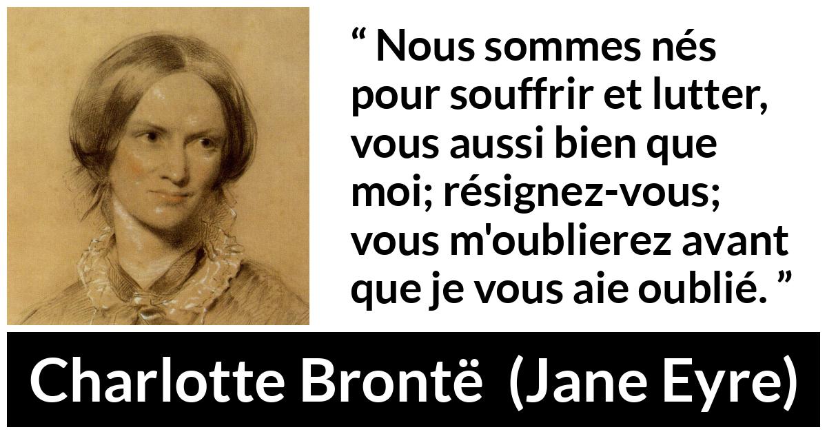 Citation de Charlotte Brontë sur la souffrance tirée de Jane Eyre - Nous sommes nés pour souffrir et lutter, vous aussi bien que moi; résignez-vous; vous m'oublierez avant que je vous aie oublié.