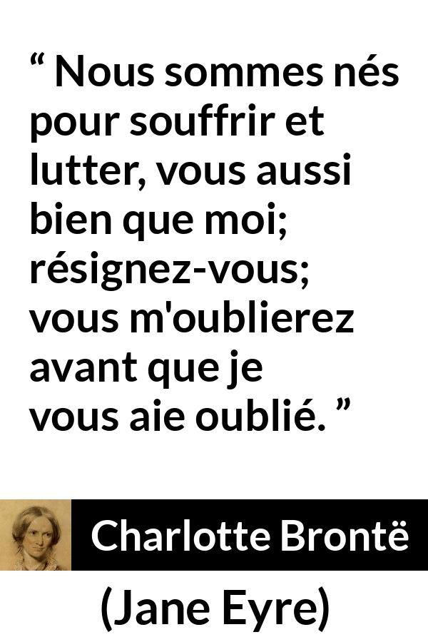 Citation de Charlotte Brontë sur la souffrance tirée de Jane Eyre - Nous sommes nés pour souffrir et lutter, vous aussi bien que moi; résignez-vous; vous m'oublierez avant que je vous aie oublié.
