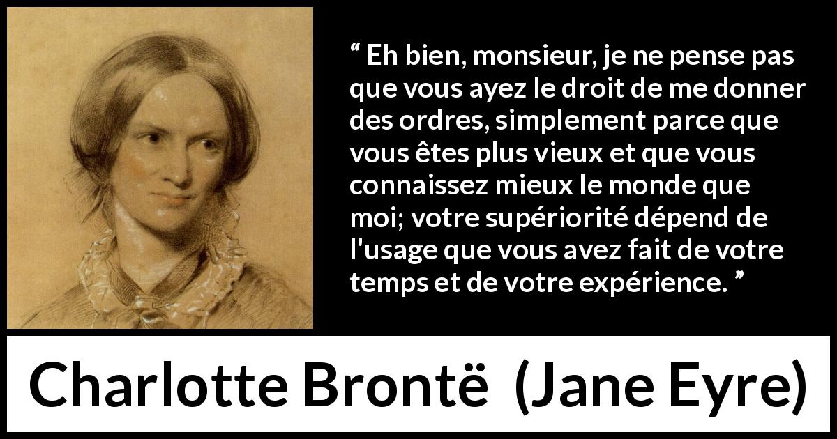 Citation de Charlotte Brontë sur la soumission tirée de Jane Eyre - Eh bien, monsieur, je ne pense pas que vous ayez le droit de me donner des ordres, simplement parce que vous êtes plus vieux et que vous connaissez mieux le monde que moi; votre supériorité dépend de l'usage que vous avez fait de votre temps et de votre expérience.