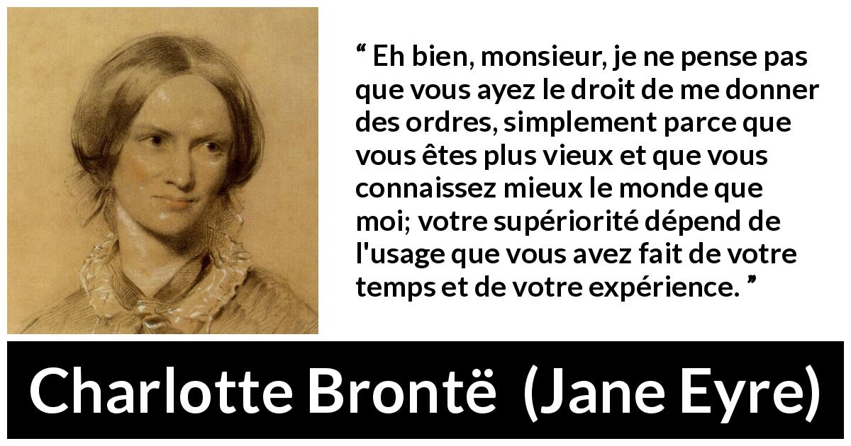 Citation de Charlotte Brontë sur la soumission tirée de Jane Eyre - Eh bien, monsieur, je ne pense pas que vous ayez le droit de me donner des ordres, simplement parce que vous êtes plus vieux et que vous connaissez mieux le monde que moi; votre supériorité dépend de l'usage que vous avez fait de votre temps et de votre expérience.