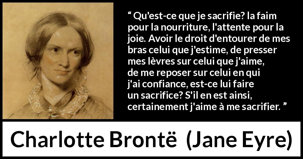 Citation de Charlotte Brontë sur le sacrifice tirée de Jane Eyre - Qu'est-ce que je sacrifie? la faim pour la nourriture, l'attente pour la joie. Avoir le droit d'entourer de mes bras celui que j'estime, de presser mes lèvres sur celui que j'aime, de me reposer sur celui en qui j'ai confiance, est-ce lui faire un sacrifice? S'il en est ainsi, certainement j'aime à me sacrifier.