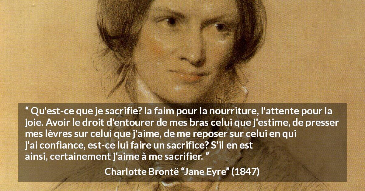 Citation de Charlotte Brontë sur le sacrifice tirée de Jane Eyre - Qu'est-ce que je sacrifie? la faim pour la nourriture, l'attente pour la joie. Avoir le droit d'entourer de mes bras celui que j'estime, de presser mes lèvres sur celui que j'aime, de me reposer sur celui en qui j'ai confiance, est-ce lui faire un sacrifice? S'il en est ainsi, certainement j'aime à me sacrifier.