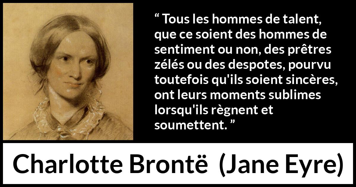 Citation de Charlotte Brontë sur le talent tirée de Jane Eyre - Tous les hommes de talent, que ce soient des hommes de sentiment ou non, des prêtres zélés ou des despotes, pourvu toutefois qu'ils soient sincères, ont leurs moments sublimes lorsqu'ils règnent et soumettent.