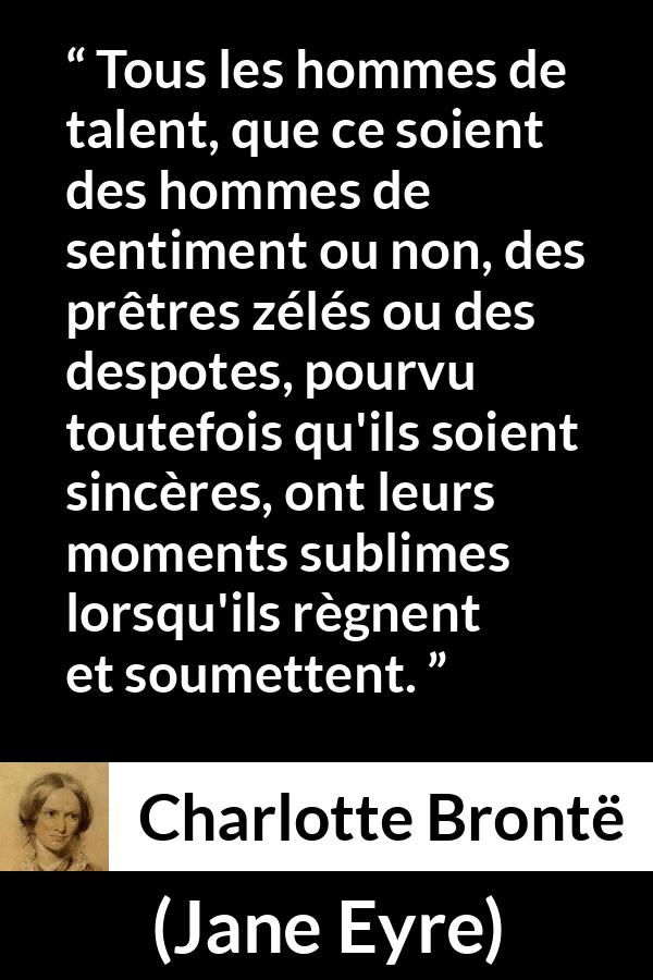 Citation de Charlotte Brontë sur le talent tirée de Jane Eyre - Tous les hommes de talent, que ce soient des hommes de sentiment ou non, des prêtres zélés ou des despotes, pourvu toutefois qu'ils soient sincères, ont leurs moments sublimes lorsqu'ils règnent et soumettent.