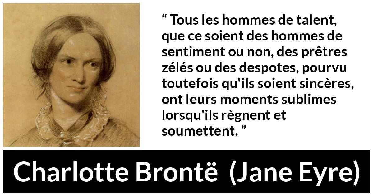 Citation de Charlotte Brontë sur le talent tirée de Jane Eyre - Tous les hommes de talent, que ce soient des hommes de sentiment ou non, des prêtres zélés ou des despotes, pourvu toutefois qu'ils soient sincères, ont leurs moments sublimes lorsqu'ils règnent et soumettent.