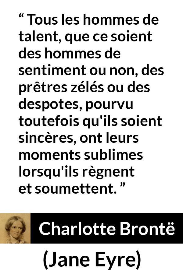 Citation de Charlotte Brontë sur le talent tirée de Jane Eyre - Tous les hommes de talent, que ce soient des hommes de sentiment ou non, des prêtres zélés ou des despotes, pourvu toutefois qu'ils soient sincères, ont leurs moments sublimes lorsqu'ils règnent et soumettent.