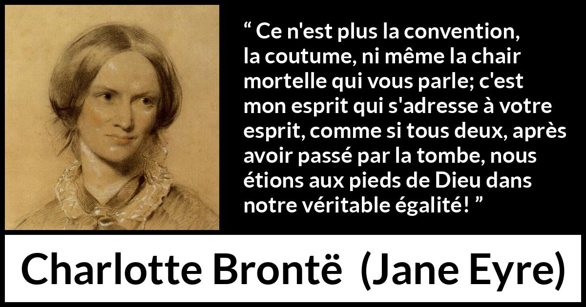 Citation de Charlotte Brontë sur les conventions tirée de Jane Eyre - Ce n'est plus la convention, la coutume, ni même la chair mortelle qui vous parle; c'est mon esprit qui s'adresse à votre esprit, comme si tous deux, après avoir passé par la tombe, nous étions aux pieds de Dieu dans notre véritable égalité!