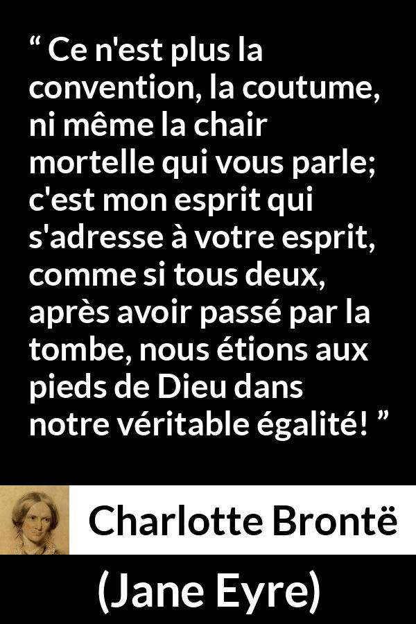 Citation de Charlotte Brontë sur les conventions tirée de Jane Eyre - Ce n'est plus la convention, la coutume, ni même la chair mortelle qui vous parle; c'est mon esprit qui s'adresse à votre esprit, comme si tous deux, après avoir passé par la tombe, nous étions aux pieds de Dieu dans notre véritable égalité!