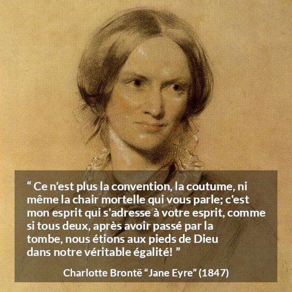 Citation de Charlotte Brontë sur les conventions tirée de Jane Eyre - Ce n'est plus la convention, la coutume, ni même la chair mortelle qui vous parle; c'est mon esprit qui s'adresse à votre esprit, comme si tous deux, après avoir passé par la tombe, nous étions aux pieds de Dieu dans notre véritable égalité!