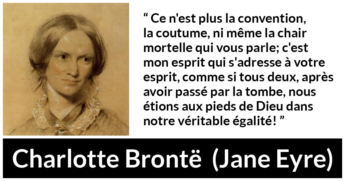 Citation de Charlotte Brontë sur les conventions tirée de Jane Eyre - Ce n'est plus la convention, la coutume, ni même la chair mortelle qui vous parle; c'est mon esprit qui s'adresse à votre esprit, comme si tous deux, après avoir passé par la tombe, nous étions aux pieds de Dieu dans notre véritable égalité!