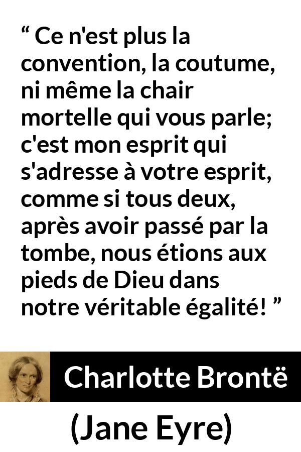 Citation de Charlotte Brontë sur les conventions tirée de Jane Eyre - Ce n'est plus la convention, la coutume, ni même la chair mortelle qui vous parle; c'est mon esprit qui s'adresse à votre esprit, comme si tous deux, après avoir passé par la tombe, nous étions aux pieds de Dieu dans notre véritable égalité!
