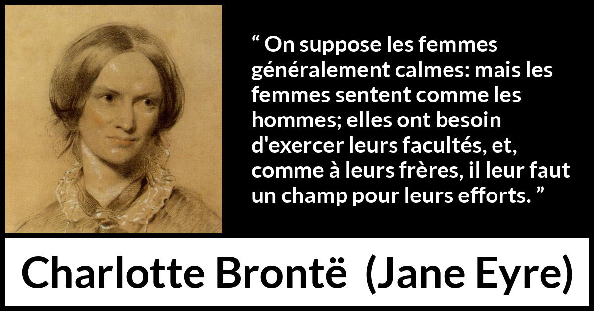 Citation de Charlotte Brontë sur les femmes tirée de Jane Eyre - On suppose les femmes généralement calmes: mais les femmes sentent comme les hommes; elles ont besoin d'exercer leurs facultés, et, comme à leurs frères, il leur faut un champ pour leurs efforts.
