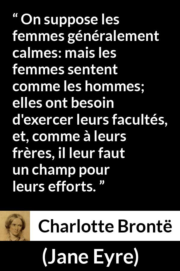 Citation de Charlotte Brontë sur les femmes tirée de Jane Eyre - On suppose les femmes généralement calmes: mais les femmes sentent comme les hommes; elles ont besoin d'exercer leurs facultés, et, comme à leurs frères, il leur faut un champ pour leurs efforts.