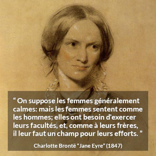 Citation de Charlotte Brontë sur les femmes tirée de Jane Eyre - On suppose les femmes généralement calmes: mais les femmes sentent comme les hommes; elles ont besoin d'exercer leurs facultés, et, comme à leurs frères, il leur faut un champ pour leurs efforts.