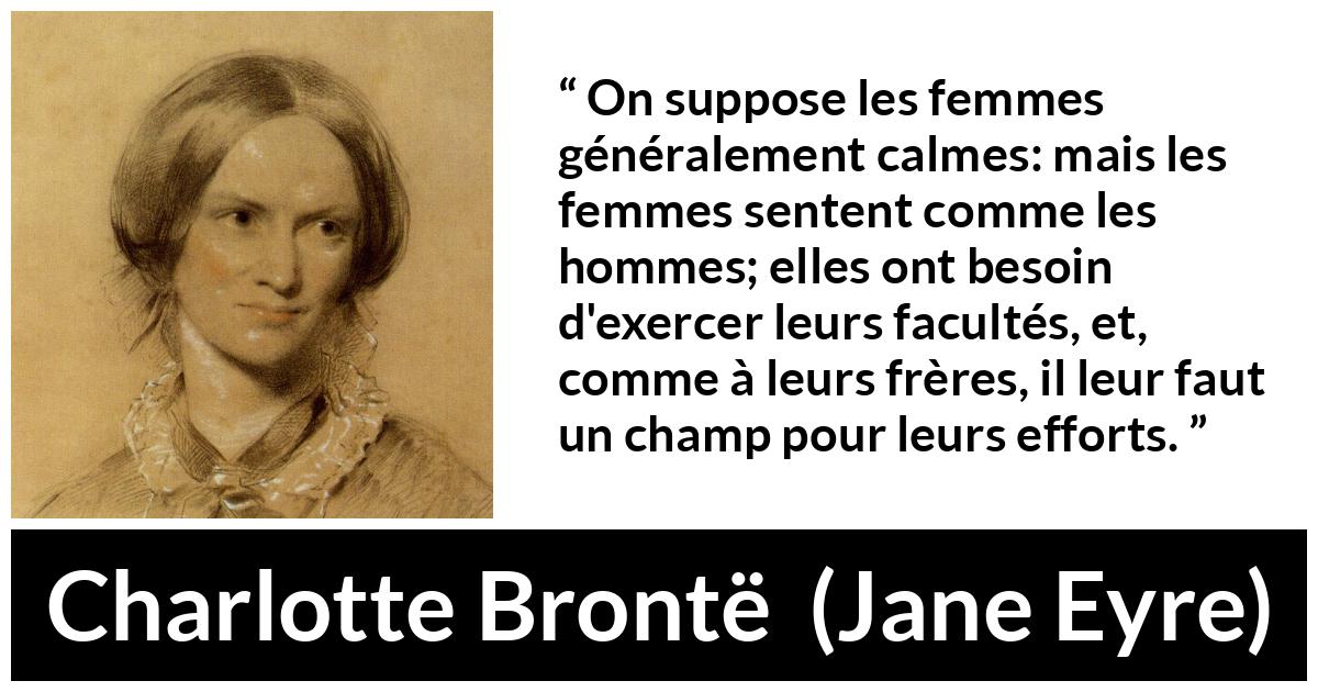 Citation de Charlotte Brontë sur les femmes tirée de Jane Eyre - On suppose les femmes généralement calmes: mais les femmes sentent comme les hommes; elles ont besoin d'exercer leurs facultés, et, comme à leurs frères, il leur faut un champ pour leurs efforts.