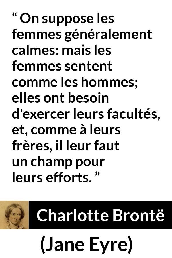 Citation de Charlotte Brontë sur les femmes tirée de Jane Eyre - On suppose les femmes généralement calmes: mais les femmes sentent comme les hommes; elles ont besoin d'exercer leurs facultés, et, comme à leurs frères, il leur faut un champ pour leurs efforts.