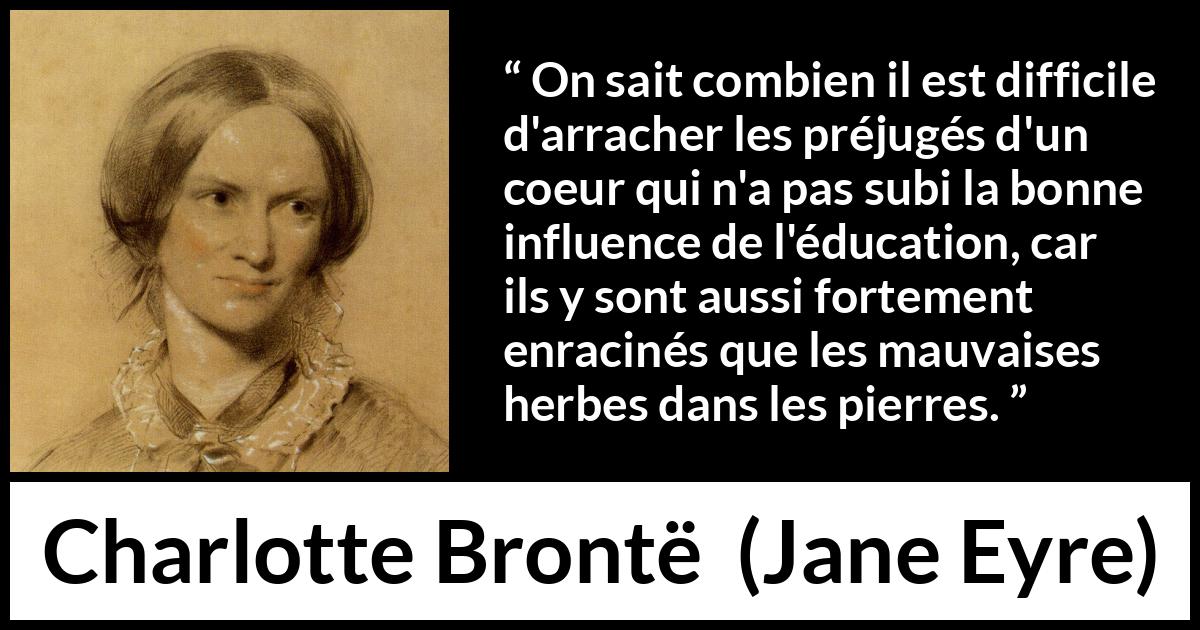Citation de Charlotte Brontë sur les préjugés tirée de Jane Eyre - On sait combien il est difficile d'arracher les préjugés d'un coeur qui n'a pas subi la bonne influence de l'éducation, car ils y sont aussi fortement enracinés que les mauvaises herbes dans les pierres.
