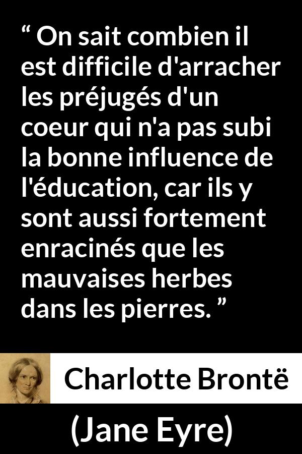 Citation de Charlotte Brontë sur les préjugés tirée de Jane Eyre - On sait combien il est difficile d'arracher les préjugés d'un coeur qui n'a pas subi la bonne influence de l'éducation, car ils y sont aussi fortement enracinés que les mauvaises herbes dans les pierres.
