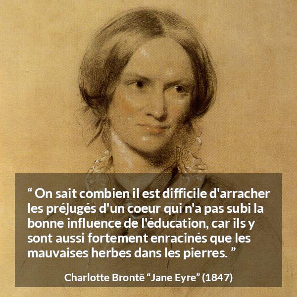 Citation de Charlotte Brontë sur les préjugés tirée de Jane Eyre - On sait combien il est difficile d'arracher les préjugés d'un coeur qui n'a pas subi la bonne influence de l'éducation, car ils y sont aussi fortement enracinés que les mauvaises herbes dans les pierres.