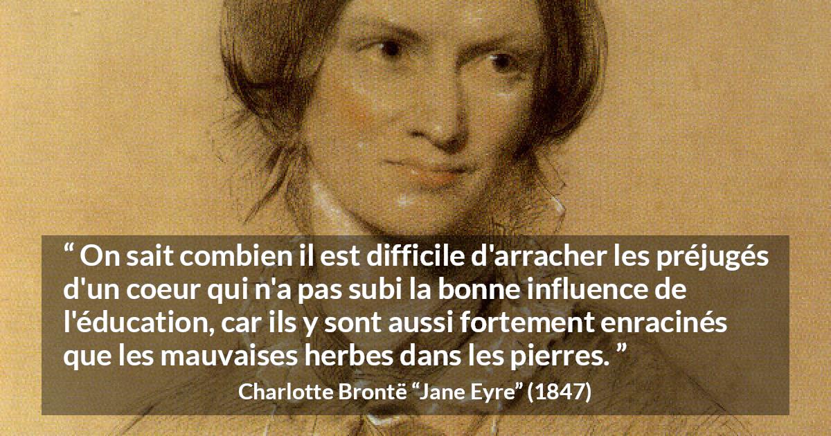 Citation de Charlotte Brontë sur les préjugés tirée de Jane Eyre - On sait combien il est difficile d'arracher les préjugés d'un coeur qui n'a pas subi la bonne influence de l'éducation, car ils y sont aussi fortement enracinés que les mauvaises herbes dans les pierres.