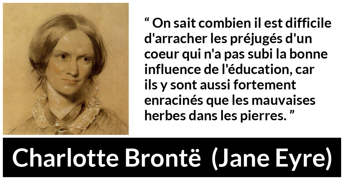 Citation de Charlotte Brontë sur les préjugés tirée de Jane Eyre - On sait combien il est difficile d'arracher les préjugés d'un coeur qui n'a pas subi la bonne influence de l'éducation, car ils y sont aussi fortement enracinés que les mauvaises herbes dans les pierres.