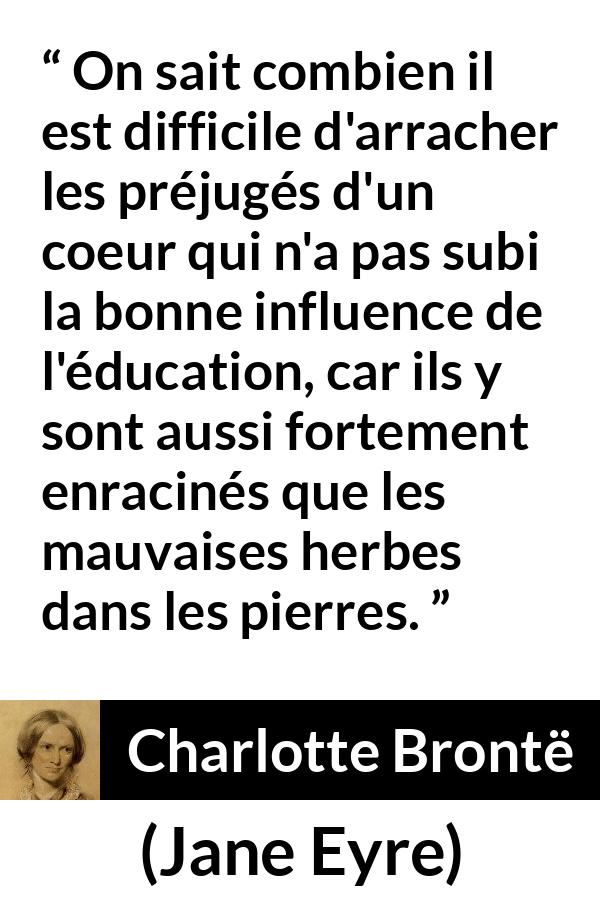 Citation de Charlotte Brontë sur les préjugés tirée de Jane Eyre - On sait combien il est difficile d'arracher les préjugés d'un coeur qui n'a pas subi la bonne influence de l'éducation, car ils y sont aussi fortement enracinés que les mauvaises herbes dans les pierres.