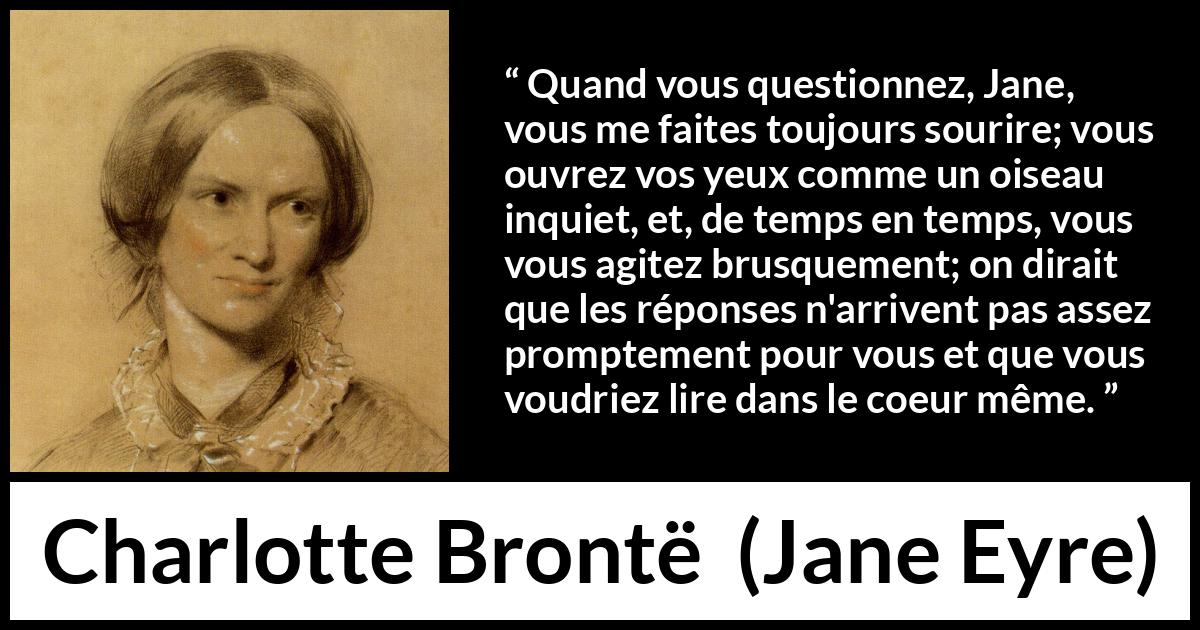 Citation de Charlotte Brontë sur les questions tirée de Jane Eyre - Quand vous questionnez, Jane, vous me faites toujours sourire; vous ouvrez vos yeux comme un oiseau inquiet, et, de temps en temps, vous vous agitez brusquement; on dirait que les réponses n'arrivent pas assez promptement pour vous et que vous voudriez lire dans le coeur même.