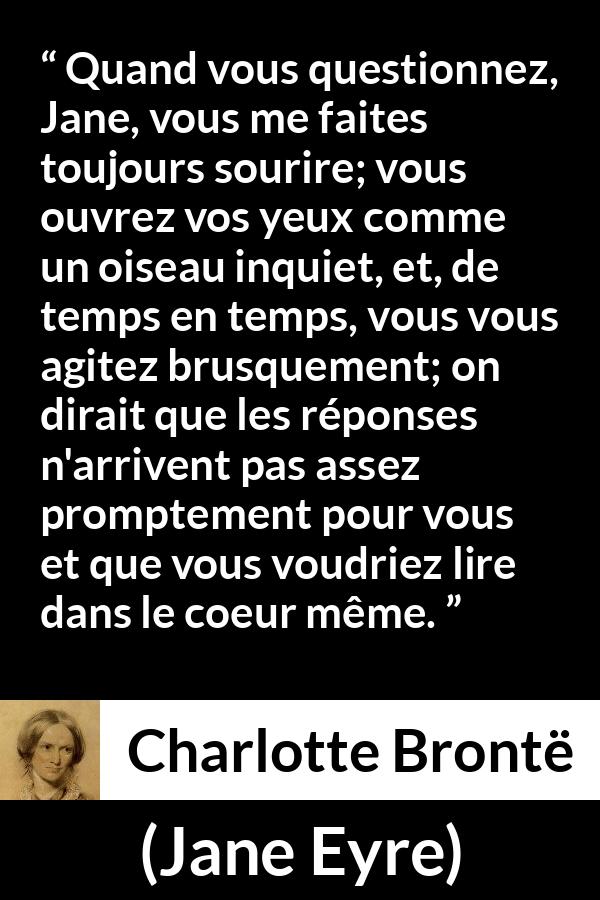 Citation de Charlotte Brontë sur les questions tirée de Jane Eyre - Quand vous questionnez, Jane, vous me faites toujours sourire; vous ouvrez vos yeux comme un oiseau inquiet, et, de temps en temps, vous vous agitez brusquement; on dirait que les réponses n'arrivent pas assez promptement pour vous et que vous voudriez lire dans le coeur même.