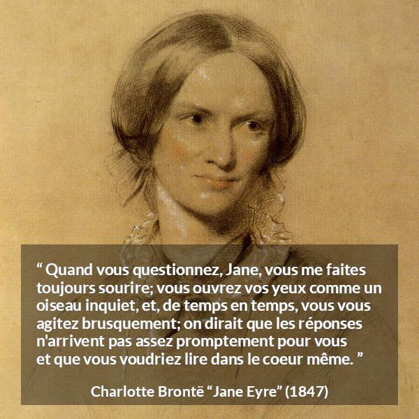 Citation de Charlotte Brontë sur les questions tirée de Jane Eyre - Quand vous questionnez, Jane, vous me faites toujours sourire; vous ouvrez vos yeux comme un oiseau inquiet, et, de temps en temps, vous vous agitez brusquement; on dirait que les réponses n'arrivent pas assez promptement pour vous et que vous voudriez lire dans le coeur même.