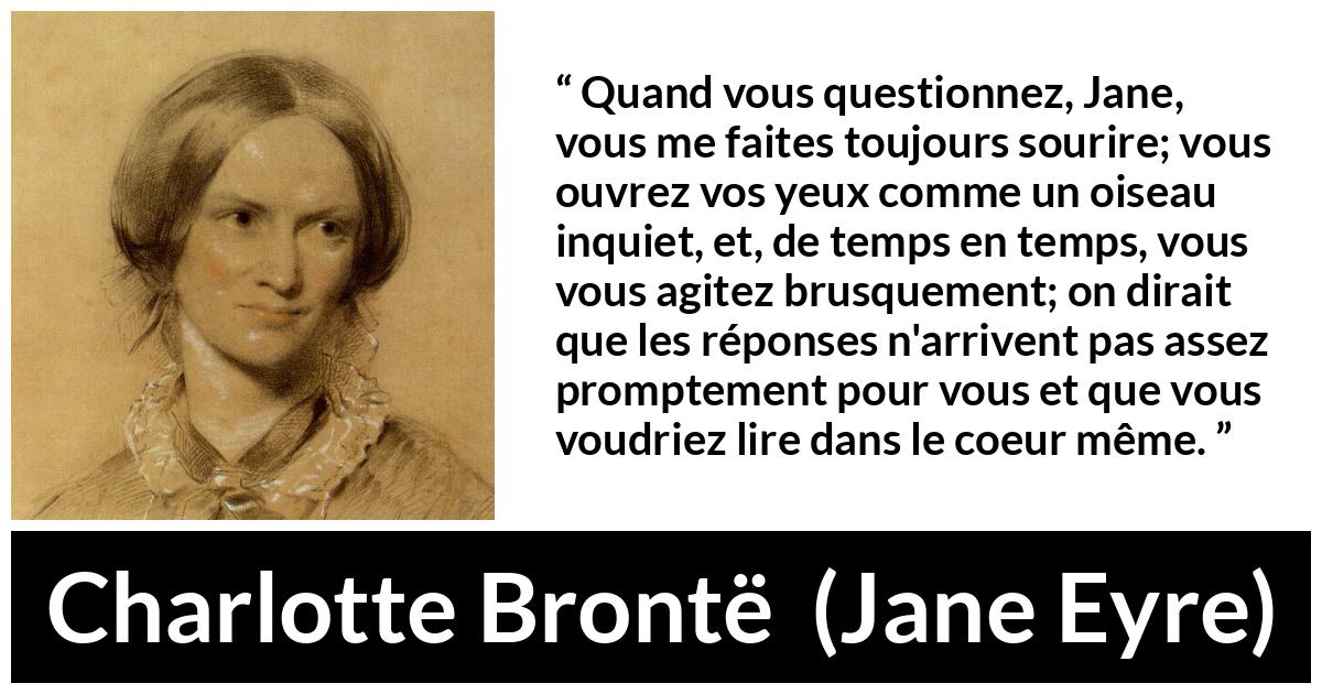 Citation de Charlotte Brontë sur les questions tirée de Jane Eyre - Quand vous questionnez, Jane, vous me faites toujours sourire; vous ouvrez vos yeux comme un oiseau inquiet, et, de temps en temps, vous vous agitez brusquement; on dirait que les réponses n'arrivent pas assez promptement pour vous et que vous voudriez lire dans le coeur même.