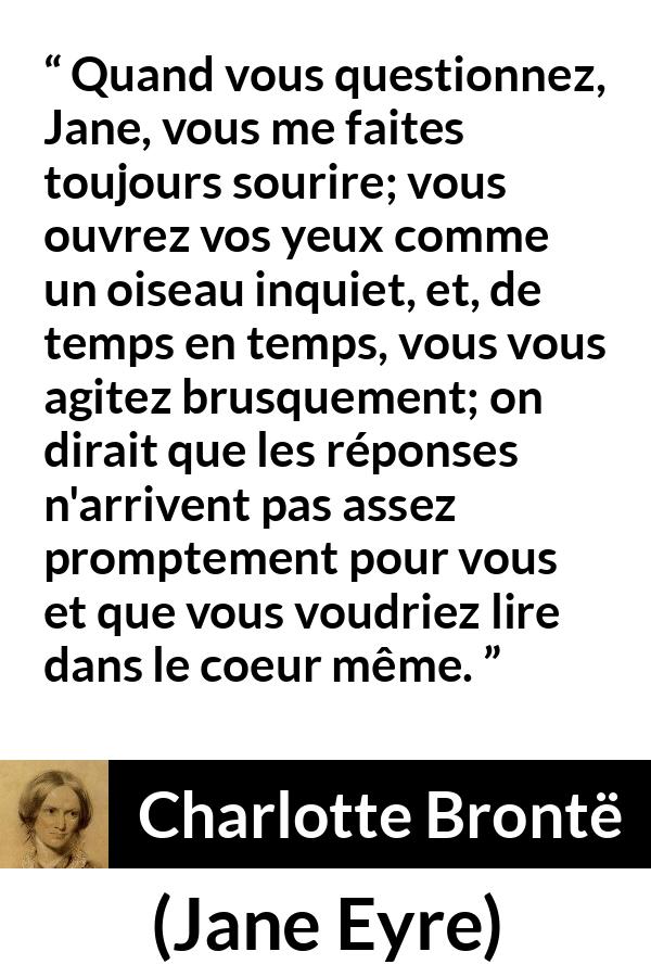 Citation de Charlotte Brontë sur les questions tirée de Jane Eyre - Quand vous questionnez, Jane, vous me faites toujours sourire; vous ouvrez vos yeux comme un oiseau inquiet, et, de temps en temps, vous vous agitez brusquement; on dirait que les réponses n'arrivent pas assez promptement pour vous et que vous voudriez lire dans le coeur même.