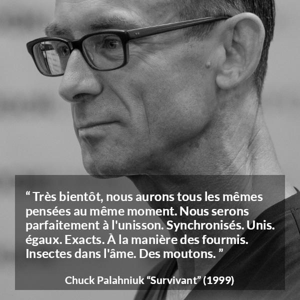 Citation de Chuck Palahniuk sur l'égalité tirée de Survivant - Très bientôt, nous aurons tous les mêmes pensées au même moment. Nous serons parfaitement à l'unisson. Synchronisés. Unis. égaux. Exacts. À la manière des fourmis. Insectes dans l'âme. Des moutons.