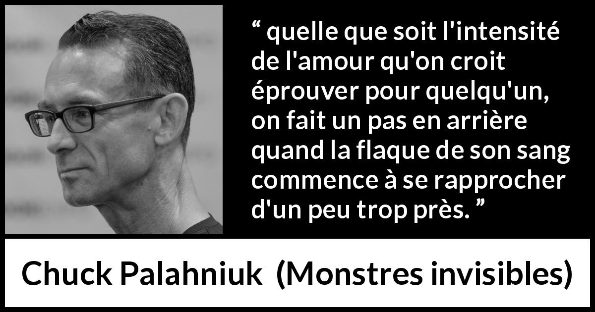 Citation de Chuck Palahniuk sur l'amour tirée de Monstres invisibles - quelle que soit l'intensité de l'amour qu'on croit éprouver pour quelqu'un, on fait un pas en arrière quand la flaque de son sang commence à se rapprocher d'un peu trop près.