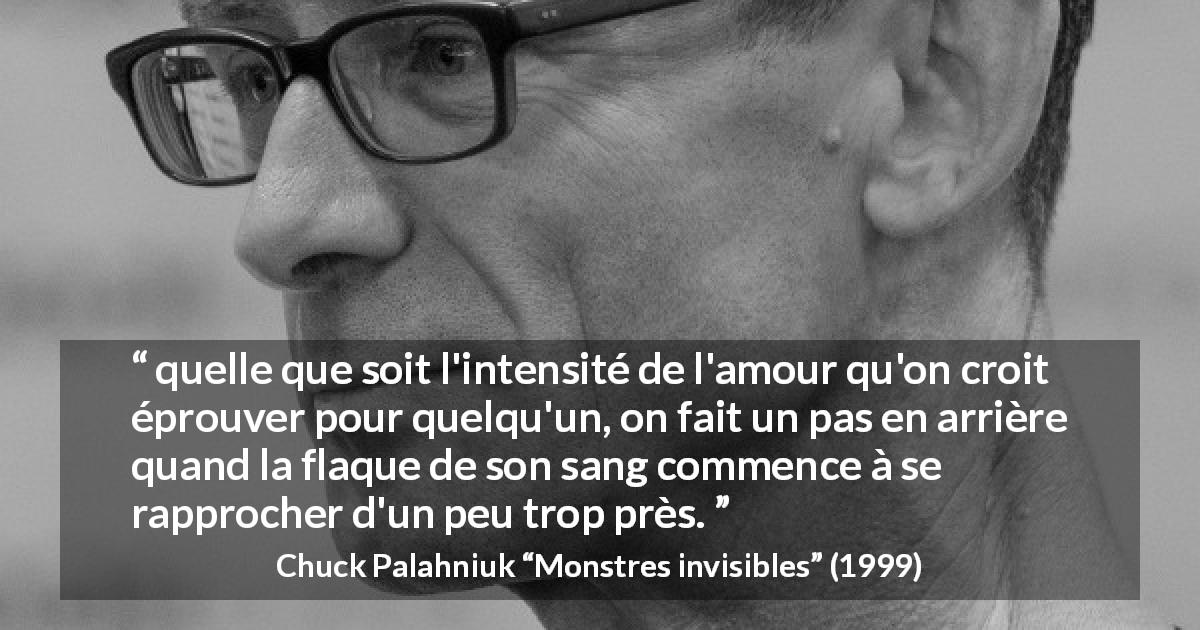 Citation de Chuck Palahniuk sur l'amour tirée de Monstres invisibles - quelle que soit l'intensité de l'amour qu'on croit éprouver pour quelqu'un, on fait un pas en arrière quand la flaque de son sang commence à se rapprocher d'un peu trop près.