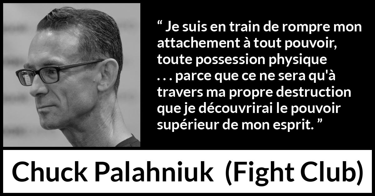 Citation de Chuck Palahniuk sur l'esprit tirée de Fight Club - Je suis en train de rompre mon attachement à tout pouvoir, toute possession physique . . . parce que ce ne sera qu'à travers ma propre destruction que je découvrirai le pouvoir supérieur de mon esprit.