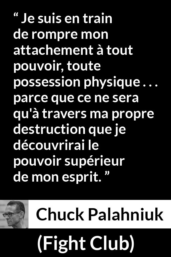 Citation de Chuck Palahniuk sur l'esprit tirée de Fight Club - Je suis en train de rompre mon attachement à tout pouvoir, toute possession physique . . . parce que ce ne sera qu'à travers ma propre destruction que je découvrirai le pouvoir supérieur de mon esprit.
