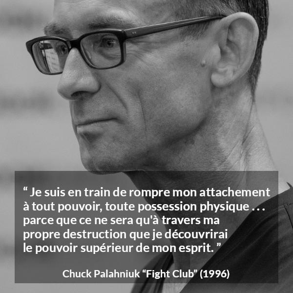 Citation de Chuck Palahniuk sur l'esprit tirée de Fight Club - Je suis en train de rompre mon attachement à tout pouvoir, toute possession physique . . . parce que ce ne sera qu'à travers ma propre destruction que je découvrirai le pouvoir supérieur de mon esprit.