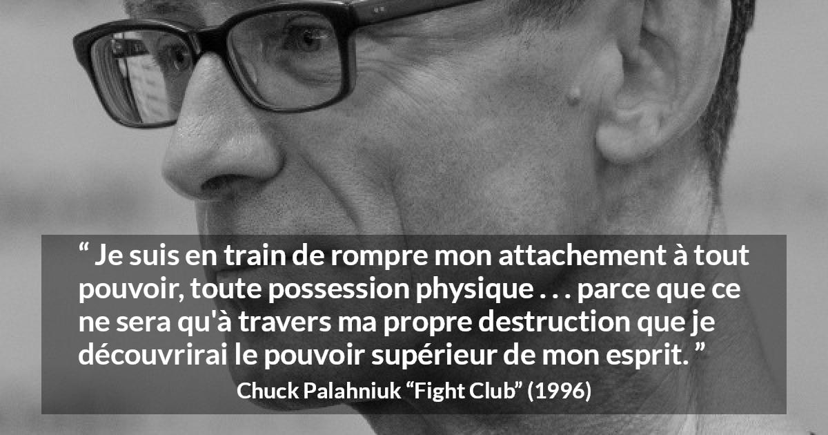 Citation de Chuck Palahniuk sur l'esprit tirée de Fight Club - Je suis en train de rompre mon attachement à tout pouvoir, toute possession physique . . . parce que ce ne sera qu'à travers ma propre destruction que je découvrirai le pouvoir supérieur de mon esprit.