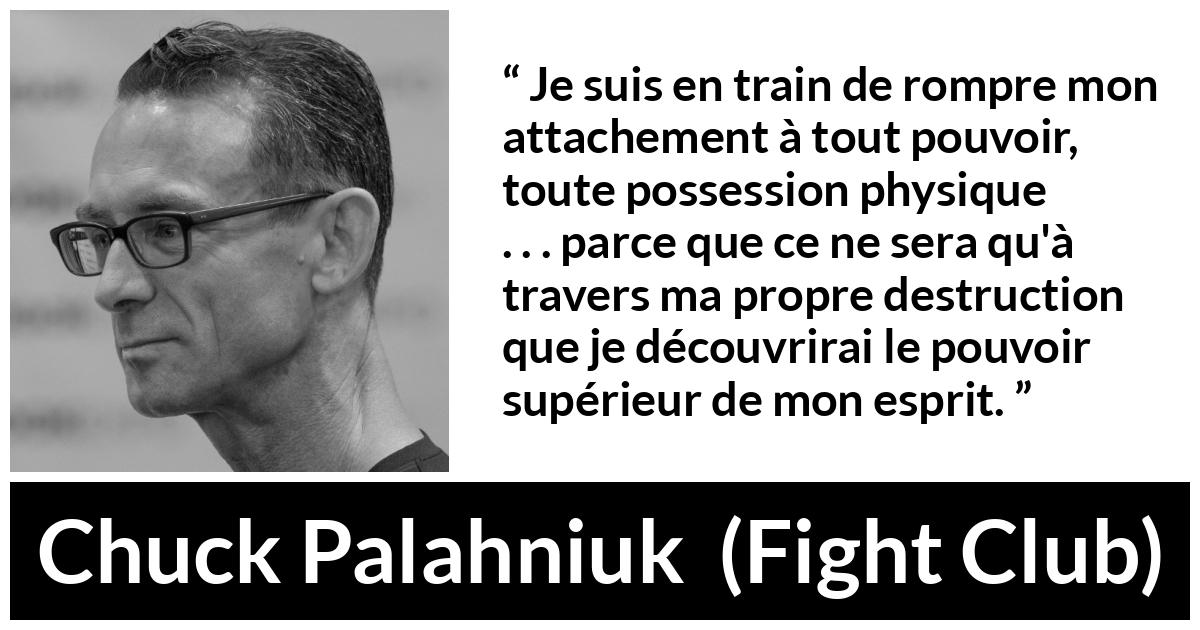 Citation de Chuck Palahniuk sur l'esprit tirée de Fight Club - Je suis en train de rompre mon attachement à tout pouvoir, toute possession physique . . . parce que ce ne sera qu'à travers ma propre destruction que je découvrirai le pouvoir supérieur de mon esprit.