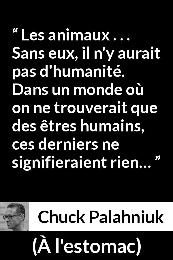 Citation de Chuck Palahniuk sur l'humanité tirée de À l'estomac - Les animaux . . . Sans eux, il n'y aurait pas d'humanité. Dans un monde où on ne trouverait que des êtres humains, ces derniers ne signifieraient rien…