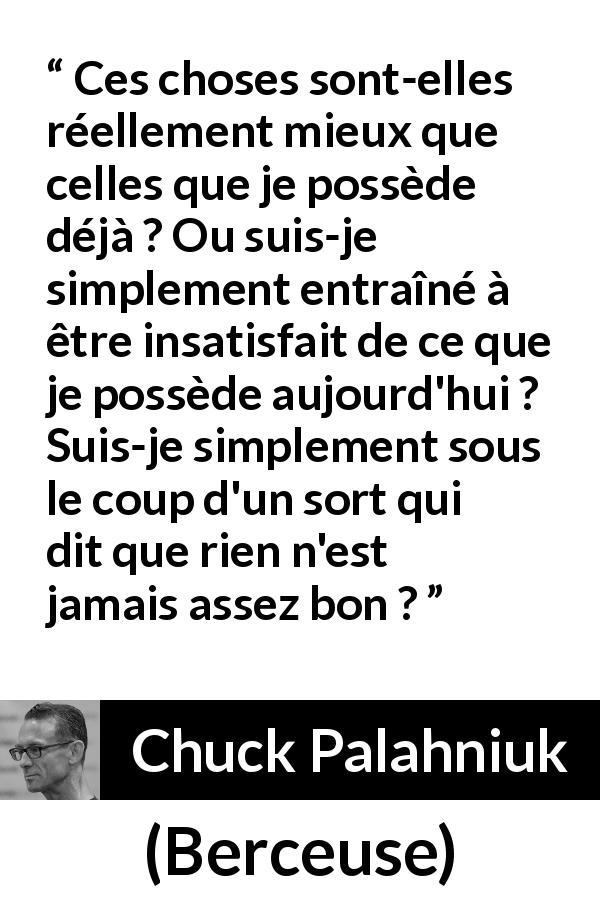 Citation de Chuck Palahniuk sur l'insatisfaction tirée de Berceuse - Ces choses sont-elles réellement mieux que celles que je possède déjà ? Ou suis-je simplement entraîné à être insatisfait de ce que je possède aujourd'hui ? Suis-je simplement sous le coup d'un sort qui dit que rien n'est jamais assez bon ?