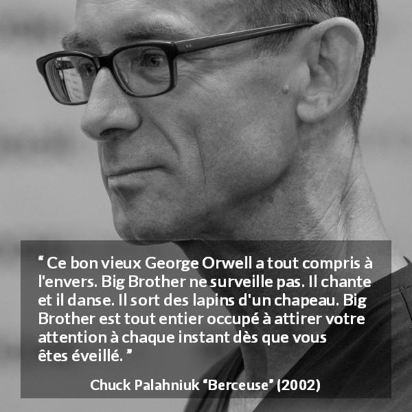 Citation de Chuck Palahniuk sur l'oppression tirée de Berceuse - Ce bon vieux George Orwell a tout compris à l'envers. Big Brother ne surveille pas. Il chante et il danse. Il sort des lapins d'un chapeau. Big Brother est tout entier occupé à attirer votre attention à chaque instant dès que vous êtes éveillé.