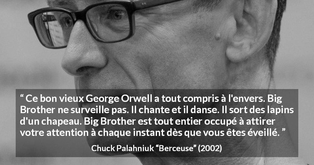 Citation de Chuck Palahniuk sur l'oppression tirée de Berceuse - Ce bon vieux George Orwell a tout compris à l'envers. Big Brother ne surveille pas. Il chante et il danse. Il sort des lapins d'un chapeau. Big Brother est tout entier occupé à attirer votre attention à chaque instant dès que vous êtes éveillé.