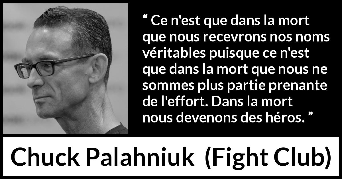 Citation de Chuck Palahniuk sur la mort tirée de Fight Club - Ce n'est que dans la mort que nous recevrons nos noms véritables puisque ce n'est que dans la mort que nous ne sommes plus partie prenante de l'effort. Dans la mort nous devenons des héros.